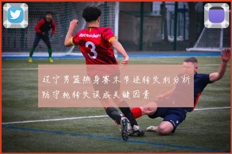 辽宁男篮热身赛末节逆转失利分析防守轮转失误成关键因素