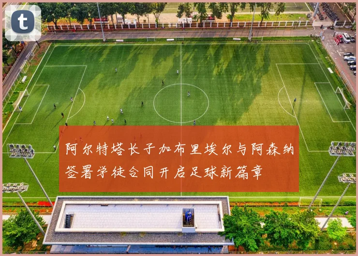 阿尔特塔长子加布里埃尔与阿森纳签署学徒合同开启足球新篇章