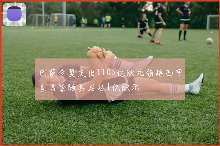 巴萨今夏支出1105亿欧元领跑西甲皇马紧随其后达1亿欧元