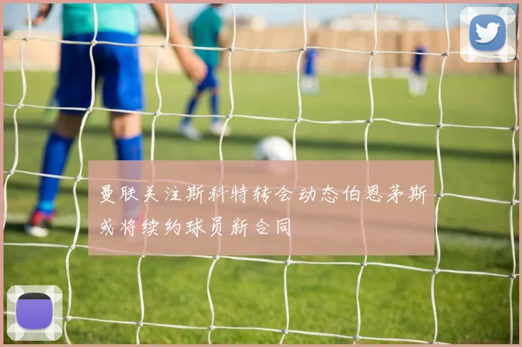 曼联关注斯科特转会动态伯恩茅斯或将续约球员新合同