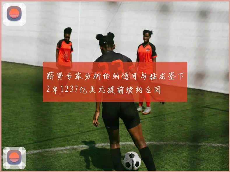 薪资专家分析伦纳德可与猛龙签下2年1237亿美元提前续约合同