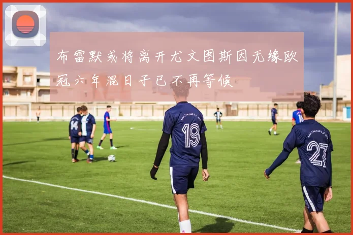 布雷默或将离开尤文图斯因无缘欧冠六年混日子已不再等候