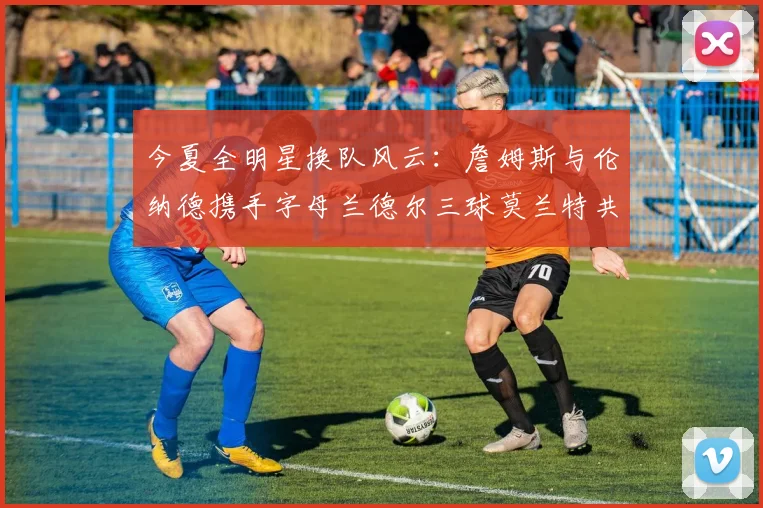 今夏全明星换队风云：詹姆斯与伦纳德携手字母兰德尔三球莫兰特共创辉煌