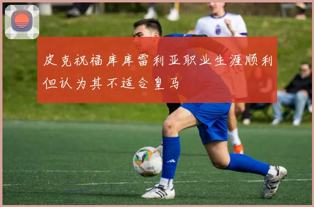 皮克祝福库库雷利亚职业生涯顺利但认为其不适合皇马