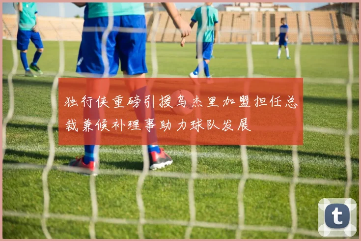 独行侠重磅引援乌杰里加盟担任总裁兼候补理事助力球队发展