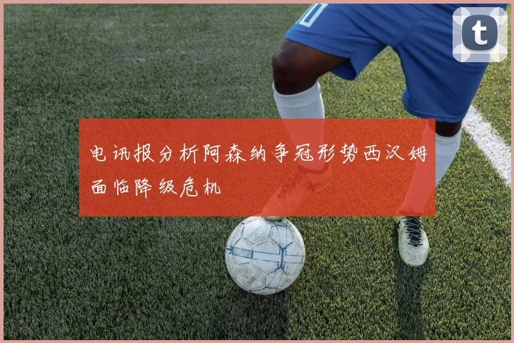 电讯报分析阿森纳争冠形势西汉姆面临降级危机
