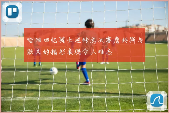 哈珀回忆骑士逆转总决赛詹姆斯与欧文的精彩表现令人难忘