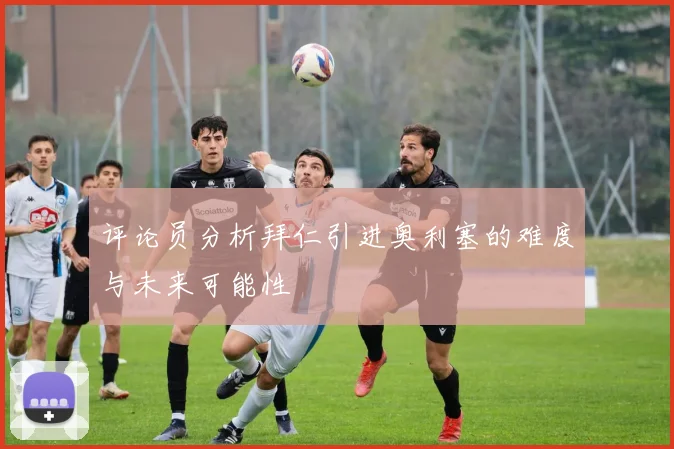 评论员分析拜仁引进奥利塞的难度与未来可能性