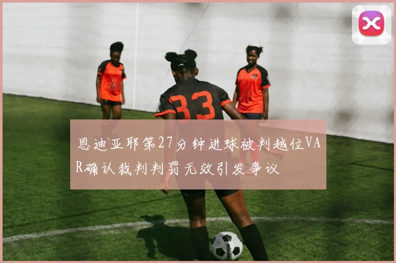 恩迪亚耶第27分钟进球被判越位VAR确认裁判判罚无效引发争议