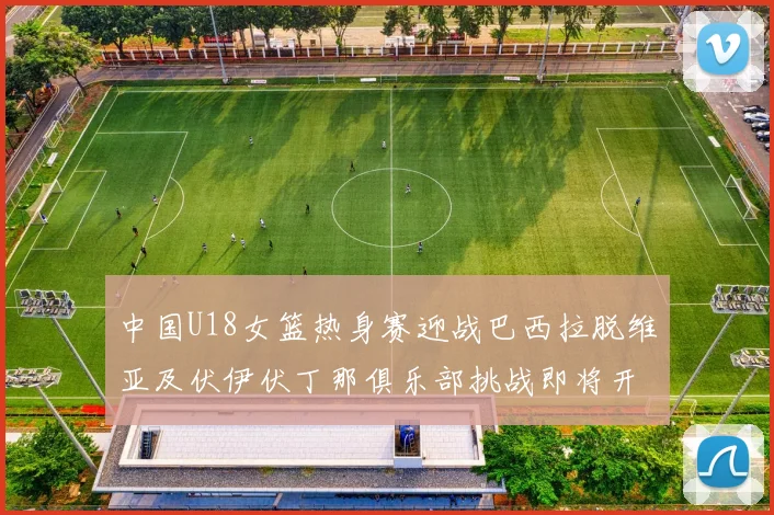 中国U18女篮热身赛迎战巴西拉脱维亚及伏伊伏丁那俱乐部挑战即将开启