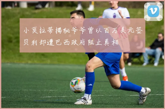 小莫拉蒂揭秘爷爷曾以百万美元签贝利却遭巴西政府阻止真相