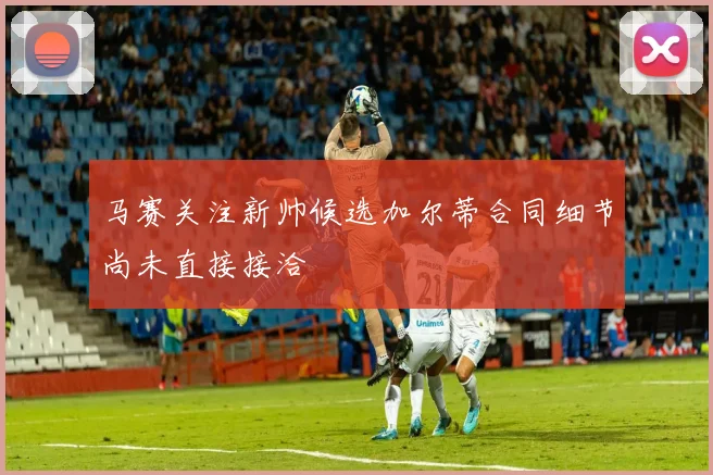 马赛关注新帅候选加尔蒂合同细节尚未直接接洽
