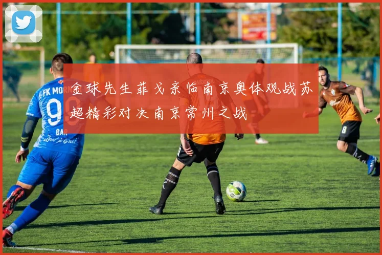 金球先生菲戈亲临南京奥体观战苏超精彩对决南京常州之战
