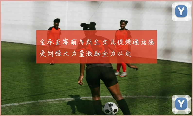 金承奎赛前与新生女儿视频通话感受到强大力量激励全力以赴