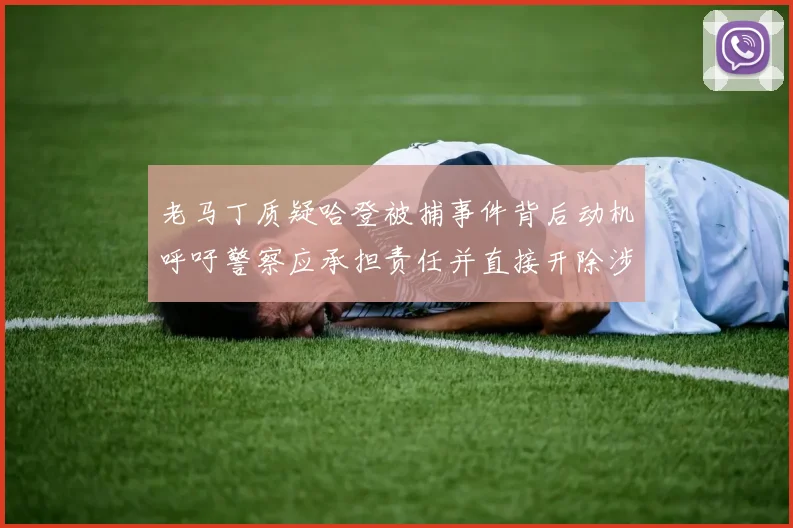 老马丁质疑哈登被捕事件背后动机呼吁警察应承担责任并直接开除涉事人员
