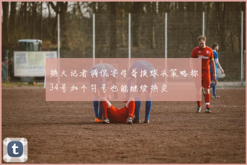 热火记者调侃字母哥换球衣策略称34号加个符号也能继续热卖