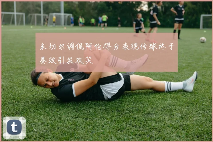 米切尔调侃阿伦得分表现传球终于奏效引发欢笑