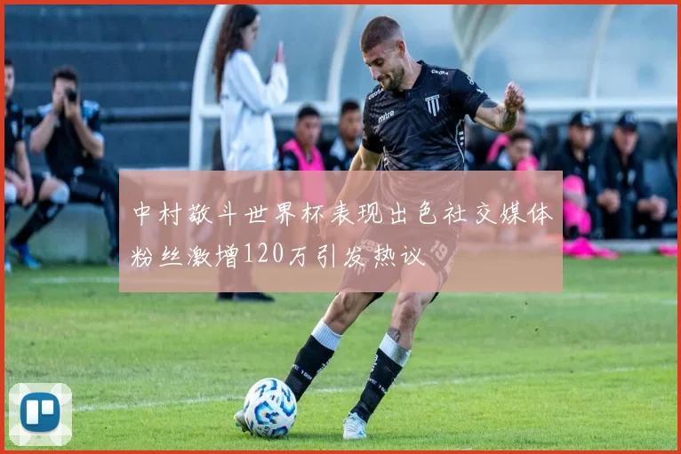 中村敬斗世界杯表现出色社交媒体粉丝激增120万引发热议