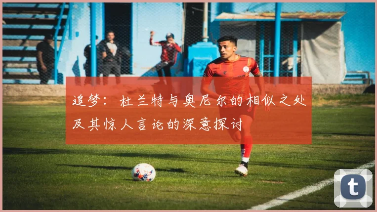 追梦：杜兰特与奥尼尔的相似之处及其惊人言论的深意探讨