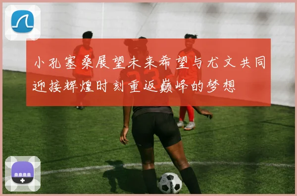 小孔塞桑展望未来希望与尤文共同迎接辉煌时刻重返巅峰的梦想