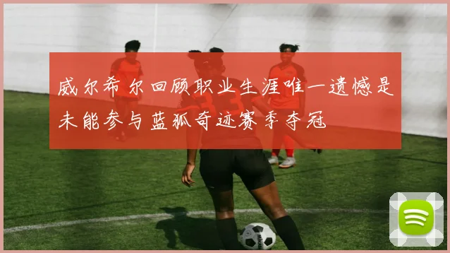 威尔希尔回顾职业生涯唯一遗憾是未能参与蓝狐奇迹赛季夺冠
