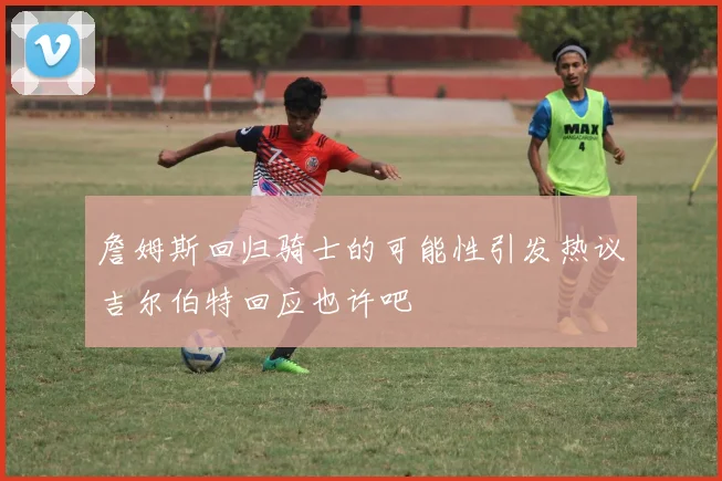 詹姆斯回归骑士的可能性引发热议吉尔伯特回应也许吧