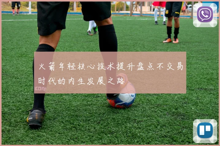 火箭年轻核心技术提升盘点不交易时代的内生发展之路