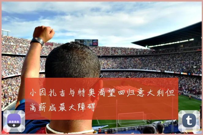 小因扎吉与特奥渴望回归意大利但高薪成最大障碍