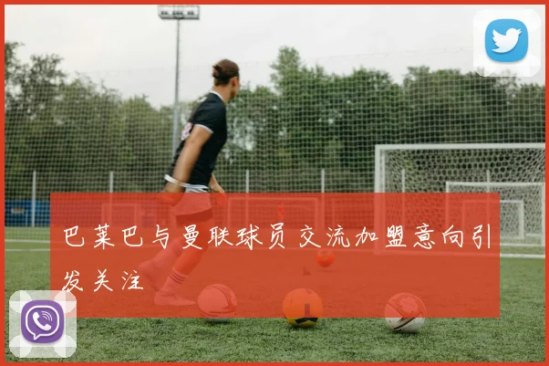 巴莱巴与曼联球员交流加盟意向引发关注