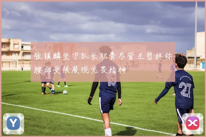 张镇麟坚守队长职责尽管王哲林称腰部受限展现无畏精神