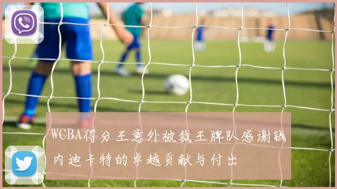 WCBA得分王意外被裁王牌队感谢钱内迪卡特的卓越贡献与付出
