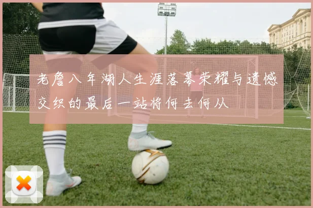 老詹八年湖人生涯落幕荣耀与遗憾交织的最后一站将何去何从