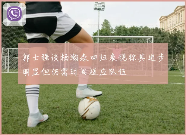 郭士强谈杨瀚森回归表现称其进步明显但仍需时间适应队伍