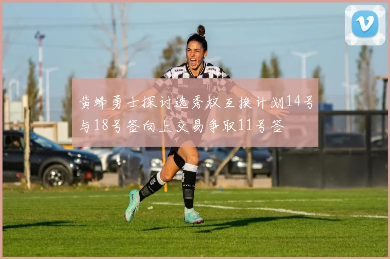 黄蜂勇士探讨选秀权互换计划14号与18号签向上交易争取11号签